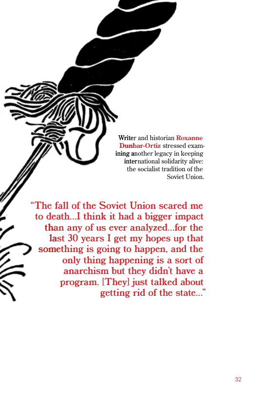 Writer and historian Roxanne  Dunbar-Ortiz stressed exam- ining another legacy in keeping international solidarity alive: the socialist tradition of the  Soviet Union,  “The fall of the Soviet Union scared me A to death...I think it had a bigger impact 7 than any of us ever analyzed..for the last 30 years I get my hopes up that  something is going to happen, and the  Z only thing happening is a sort of  = anarchism but they didn’t have a N program. [Theyl] just talked about \ getting rid of the state...”  2 